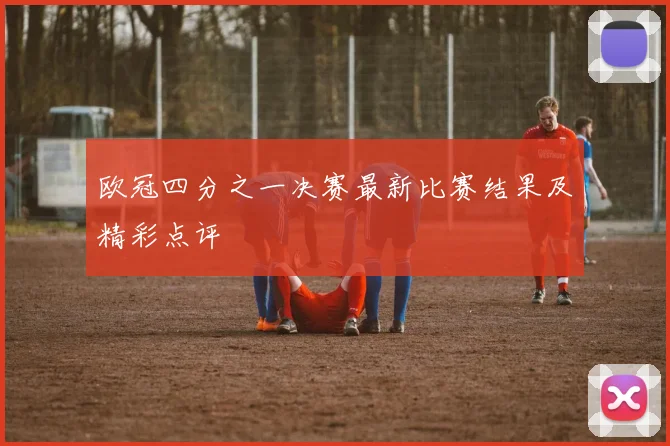 欧冠四分之一决赛最新比赛结果及精彩点评