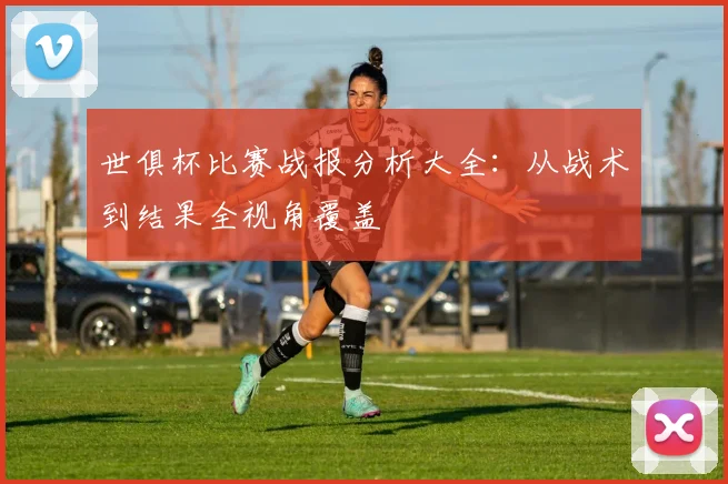世俱杯比赛战报分析大全：从战术到结果全视角覆盖