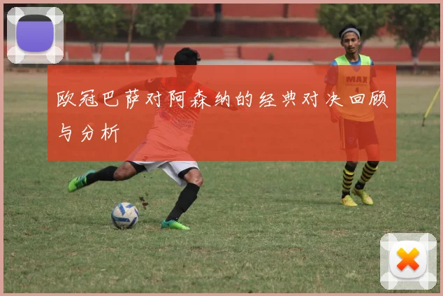 欧冠巴萨对阿森纳的经典对决回顾与分析